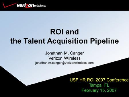 ROI and the Talent Acquisition Pipeline Jonathan M. Canger Verizon Wireless USF HR ROI 2007 Conference Tampa, FL.