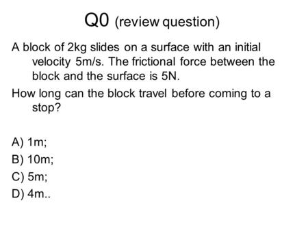 Q0 (review question) A block of 2kg slides on a surface with an initial velocity 5m/s. The frictional force between the block and the surface is 5N. How.