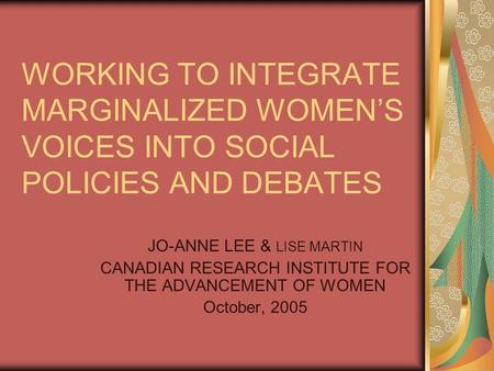 WORKING TO INTEGRATE MARGINALIZED WOMEN’S VOICES INTO SOCIAL POLICIES AND DEBATES JO-ANNE LEE & LISE MARTIN CANADIAN RESEARCH INSTITUTE FOR THE ADVANCEMENT.