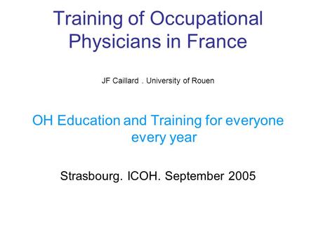 Training of Occupational Physicians in France JF Caillard. University of Rouen OH Education and Training for everyone every year Strasbourg. ICOH. September.