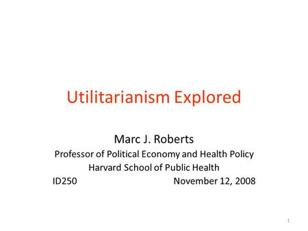 Utilitarianism Explored Marc J. Roberts Professor of Political Economy and Health Policy Harvard School of Public Health ID250 November 12, 2008 1.