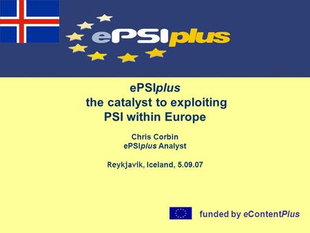 EPSIplus the catalyst to exploiting PSI within Europe Chris Corbin ePSIplus Analyst Reykjavik, Iceland, 5.09.07 funded by eContentPlus.