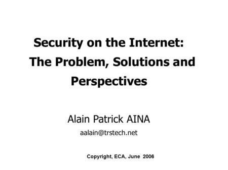 Security on the Internet: The Problem, Solutions and Perspectives Alain Patrick AINA Copyright, ECA, June 2006.