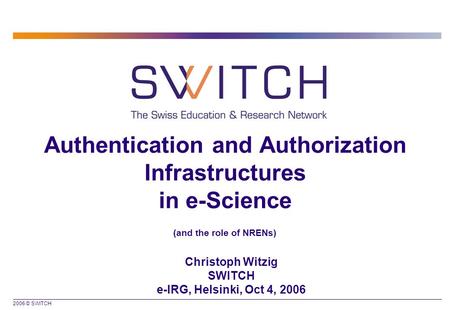 2006 © SWITCH Authentication and Authorization Infrastructures in e-Science (and the role of NRENs) Christoph Witzig SWITCH e-IRG, Helsinki, Oct 4, 2006.