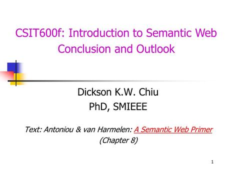 1 CSIT600f: Introduction to Semantic Web Conclusion and Outlook Dickson K.W. Chiu PhD, SMIEEE Text: Antoniou & van Harmelen: A Semantic Web PrimerA Semantic.
