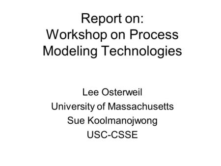 Report on: Workshop on Process Modeling Technologies Lee Osterweil University of Massachusetts Sue Koolmanojwong USC-CSSE.