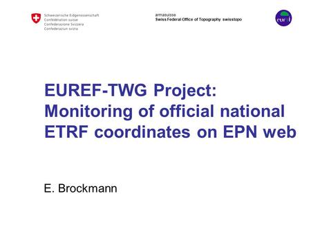 Armasuisse Swiss Federal Office of Topography swisstopo EUREF-TWG Project: Monitoring of official national ETRF coordinates on EPN web E. Brockmann.