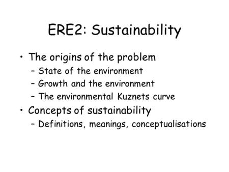 ERE2: Sustainability The origins of the problem –State of the environment –Growth and the environment –The environmental Kuznets curve Concepts of sustainability.