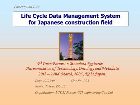 9 th Open Forum on Metadata Registries Harmonization of Terminology, Ontology and Metadata 20th – 22nd March, 2006, Kobe Japan. Presentation Title: Day: