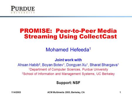 11/4/2003ACM Multimedia 2003, Berkeley, CA1 PROMISE: Peer-to-Peer Media Streaming Using CollectCast Mohamed Hefeeda 1 Joint work with Ahsan Habib 2, Boyan.