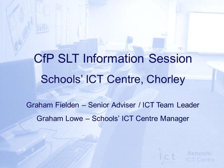 CfP SLT Information Session Schools’ ICT Centre, Chorley Graham Fielden – Senior Adviser / ICT Team Leader Graham Lowe – Schools’ ICT Centre Manager.