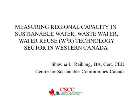 Shawna L. Reibling, BA, Cert. CED Centre for Sustainable Communities Canada MEASURING REGIONAL CAPACITY IN SUSTIANABLE WATER, WASTE WATER, WATER REUSE.