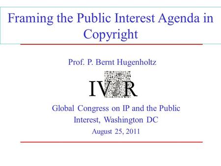 Framing the Public Interest Agenda in Copyright Global Congress on IP and the Public Interest, Washington DC August 25, 2011 Prof. P. Bernt Hugenholtz.