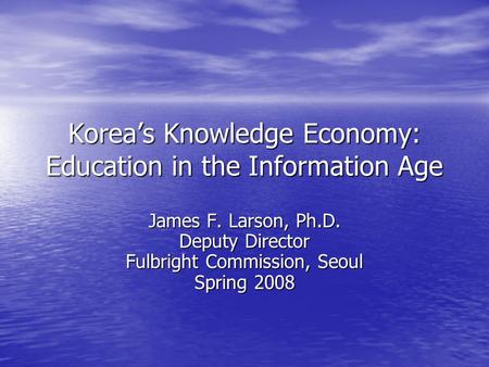 Korea’s Knowledge Economy: Education in the Information Age James F. Larson, Ph.D. Deputy Director Fulbright Commission, Seoul Spring 2008.