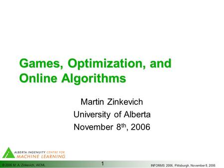 INFORMS 2006, Pittsburgh, November 8, 2006 © 2006 M. A. Zinkevich, AICML 1 Games, Optimization, and Online Algorithms Martin Zinkevich University of Alberta.