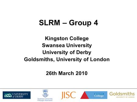 SLRM – Group 4 Kingston College Swansea University University of Derby Goldsmiths, University of London 26th March 2010.