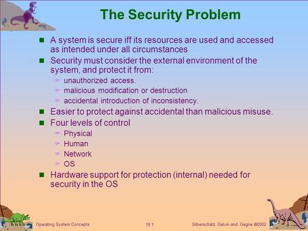 Silberschatz, Galvin and Gagne  2002 19.1 Operating System Concepts The Security Problem A system is secure iff its resources are used and accessed as.