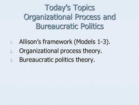 Today’s Topics Organizational Process and Bureaucratic Politics 1. Allison’s framework (Models 1-3). 2. Organizational process theory. 3. Bureaucratic.