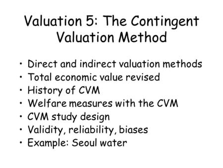 Valuation 5: The Contingent Valuation Method Direct and indirect valuation methods Total economic value revised History of CVM Welfare measures with the.
