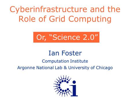 Ian Foster Computation Institute Argonne National Lab & University of Chicago Cyberinfrastructure and the Role of Grid Computing Or, “Science 2.0”