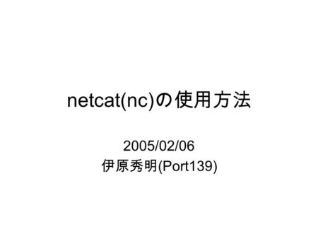 Netcat(nc) の使用方法 2005/02/06 伊原秀明 (Port139). © Hideaki Ihara(Port139).2 netcat とは？ “Swiss Army knife” プログラム ネットワーク（ TCP/IP ）経由でデータの 送受信を行うことが可能 バックドアやポートスキャナとして利用.