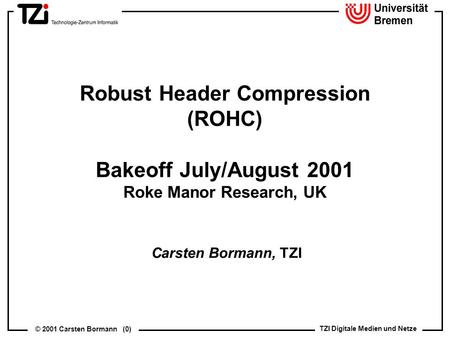 TZI Digitale Medien und Netze © 2001 Carsten Bormann (0) Robust Header Compression (ROHC) Bakeoff July/August 2001 Roke Manor Research, UK Carsten Bormann,