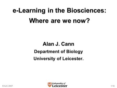 © AJC 2007.1/16 e-Learning in the Biosciences: Where are we now? Alan J. Cann Department of Biology University of Leicester.