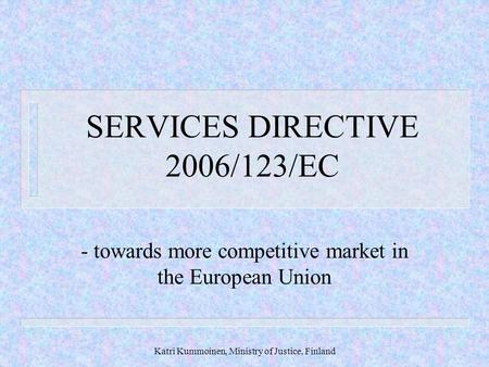 Katri Kummoinen, Ministry of Justice, Finland SERVICES DIRECTIVE 2006/123/EC - towards more competitive market in the European Union.