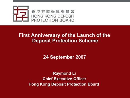 First Anniversary of the Launch of the Deposit Protection Scheme 24 September 2007 Raymond Li Chief Executive Officer Hong Kong Deposit Protection Board.