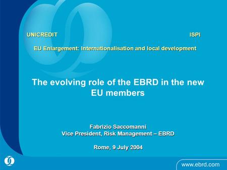 UNICREDIT ISPI EU Enlargement: Internationalisation and local development The evolving role of the EBRD in the new EU members Fabrizio Saccomanni Vice.