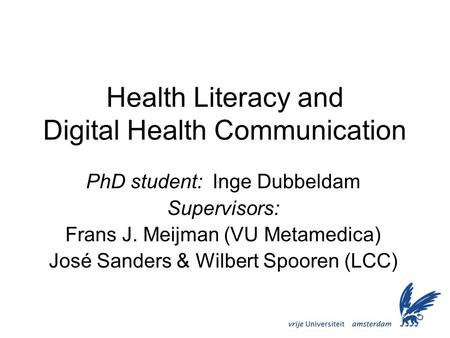 Health Literacy and Digital Health Communication PhD student: Inge Dubbeldam Supervisors: Frans J. Meijman (VU Metamedica) José Sanders & Wilbert Spooren.