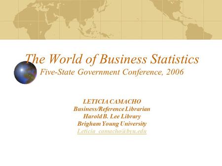 The World of Business Statistics Five-State Government Conference, 2006 LETICIA CAMACHO Business/Reference Librarian Harold B. Lee Library Brigham Young.