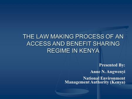 THE LAW MAKING PROCESS OF AN ACCESS AND BENEFIT SHARING REGIME IN KENYA Presented By: Anne N. Angwenyi National Environment Management Authority (Kenya)