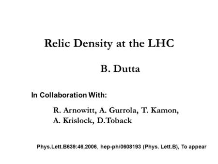 Relic Density at the LHC B. Dutta In Collaboration With: R. Arnowitt, A. Gurrola, T. Kamon, A. Krislock, D.Toback Phys.Lett.B639:46,2006, hep-ph/0608193.