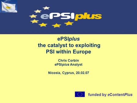 EPSIplus the catalyst to exploiting PSI within Europe Chris Corbin ePSIplus Analyst Nicosia, Cyprus, 20.02.07 funded by eContentPlus.