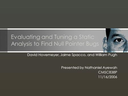 Evaluating and Tuning a Static Analysis to Find Null Pointer Bugs David Hovemeyer, Jaime Spacco, and William Pugh Presented by Nathaniel Ayewah CMSC838P.