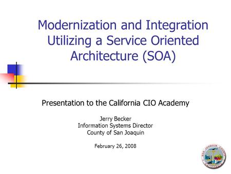 Modernization and Integration Utilizing a Service Oriented Architecture (SOA) Presentation to the California CIO Academy Jerry Becker Information Systems.