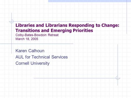 Libraries and Librarians Responding to Change: Transitions and Emerging Priorities Colby-Bates-Bowdoin Retreat March 18, 2005 Karen Calhoun AUL for Technical.