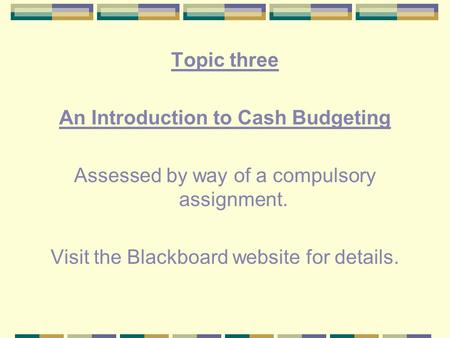 Topic three An Introduction to Cash Budgeting Assessed by way of a compulsory assignment. Visit the Blackboard website for details.