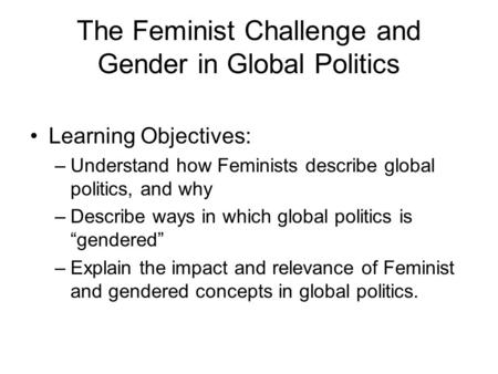 The Feminist Challenge and Gender in Global Politics Learning Objectives: –Understand how Feminists describe global politics, and why –Describe ways in.