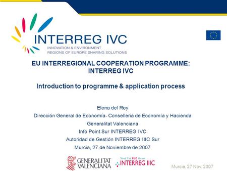 Murcia, 27 Nov. 2007 EU INTERREGIONAL COOPERATION PROGRAMME: INTERREG IVC Introduction to programme & application process Elena del Rey Dirección General.