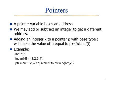1 Pointers A pointer variable holds an address We may add or subtract an integer to get a different address. Adding an integer k to a pointer p with base.