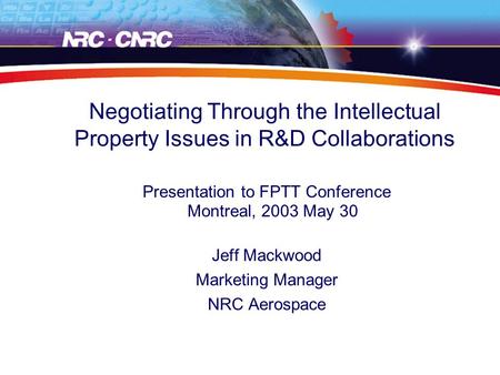 Negotiating Through the Intellectual Property Issues in R&D Collaborations Presentation to FPTT Conference Montreal, 2003 May 30 Jeff Mackwood Marketing.