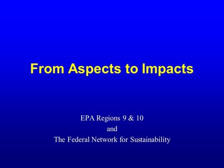 From Aspects to Impacts EPA Regions 9 & 10 and The Federal Network for Sustainability.