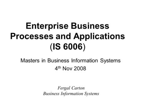 Enterprise Business Processes and Applications (IS 6006) Masters in Business Information Systems 4 th Nov 2008 Fergal Carton Business Information Systems.