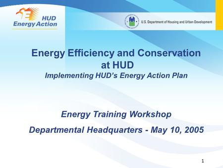 1 Energy Efficiency and Conservation at HUD Implementing HUD’s Energy Action Plan Energy Training Workshop Departmental Headquarters - May 10, 2005.
