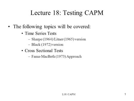L18: CAPM1 Lecture 18: Testing CAPM The following topics will be covered: Time Series Tests –Sharpe (1964)/Litner (1965) version –Black (1972) version.