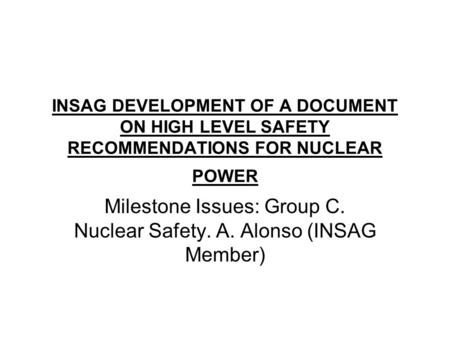 INSAG DEVELOPMENT OF A DOCUMENT ON HIGH LEVEL SAFETY RECOMMENDATIONS FOR NUCLEAR POWER Milestone Issues: Group C. Nuclear Safety. A. Alonso (INSAG Member)