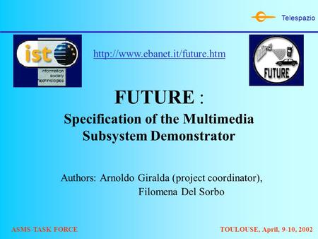Telespazio ASMS-TASK FORCETOULOUSE, April, 9-10, 2002 FUTURE : Specification of the Multimedia Subsystem Demonstrator Authors: Arnoldo Giralda (project.