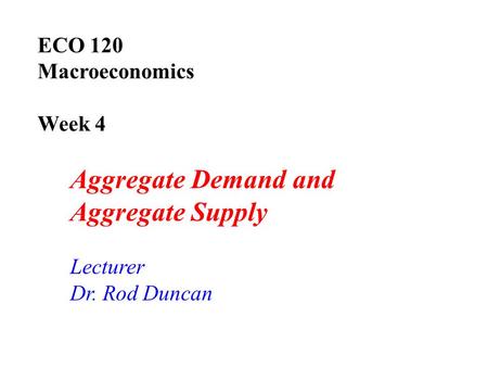 ECO 120 Macroeconomics Week 4 Aggregate Demand and Aggregate Supply Lecturer Dr. Rod Duncan.